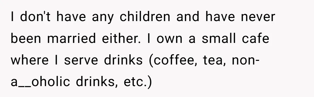 I don't have any children and have never been married either. I own a small cafe where I serve drinks (coffee, tea, non-a__oholic drinks, etc.)