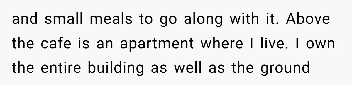 and small meals to go along with it. Above the cafe is an apartment where I live. I own the entire building as well as the ground