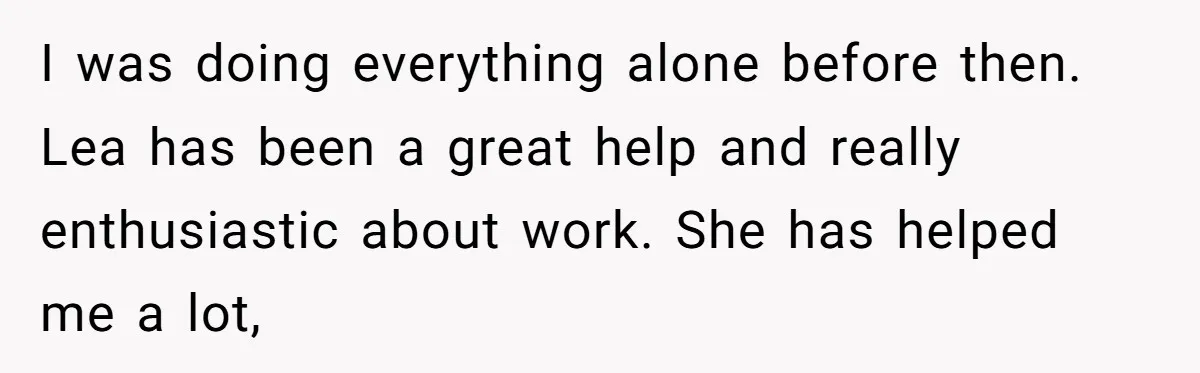 I was doing everything alone before then. Lea has been a great help and really enthusiastic about work. She has helped me a lot,