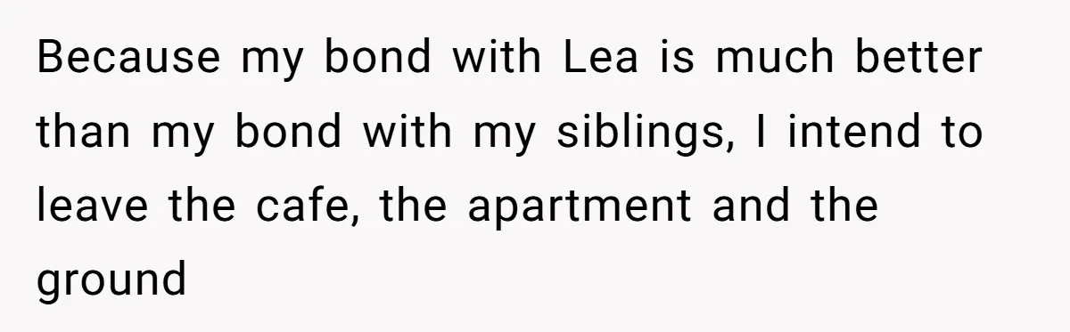 Because my bond with Lea is much better than my bond with my siblings, I intend to leave the cafe, the apartment and the ground