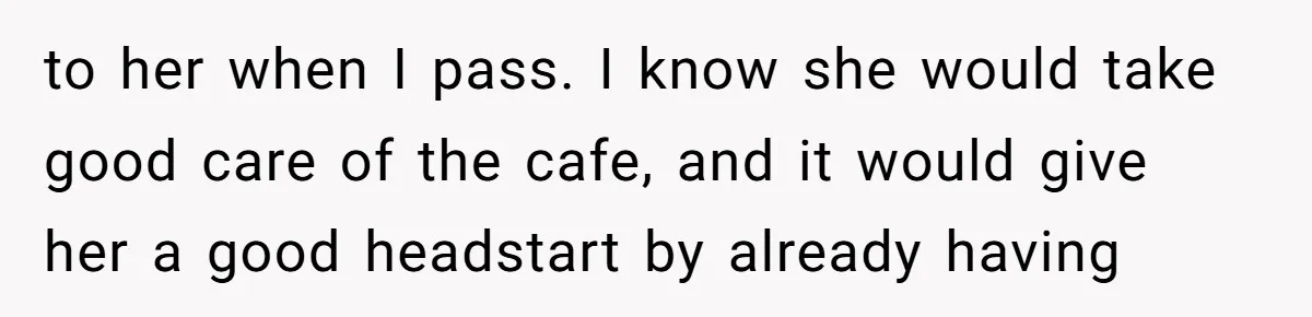 to her when I pass. I know she would take good care of the cafe, and it would give her a good headstart by already having