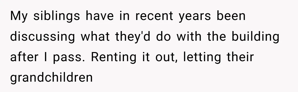 My siblings have in recent years been discussing what they'd do with the building after I pass. Renting it out, letting their grandchildren