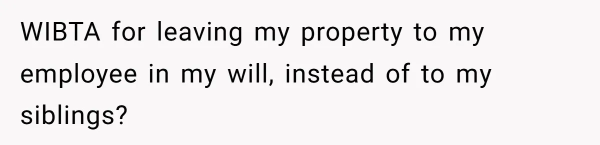 WIBTA for leaving my property to my employee in my will, instead of to my siblings?