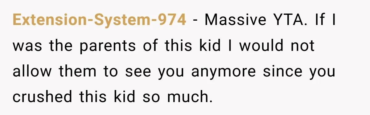Extension-System-974 − Massive YTA. If I was the parents of this kid I would not allow them to see you anymore since you crushed this kid so much.