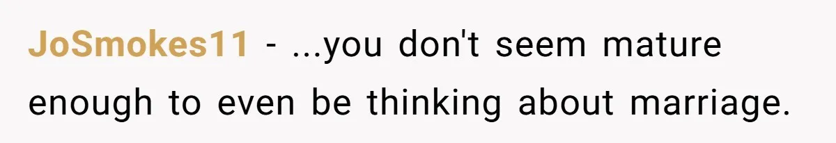 JoSmokes11 − ...you don't seem mature enough to even be thinking about marriage.