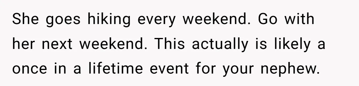 She goes hiking every weekend. Go with her next weekend. This actually is likely a once in a lifetime event for your nephew.