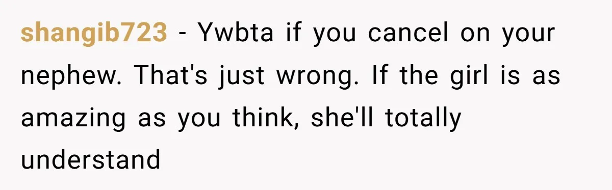 shangib723 − Ywbta if you cancel on your nephew. That's just wrong. If the girl is as amazing as you think, she'll totally understand