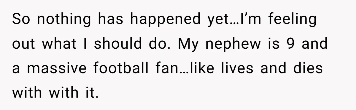 So nothing has happened yet…I’m feeling out what I should do. My nephew is 9 and a massive football fan…like lives and dies with with it.