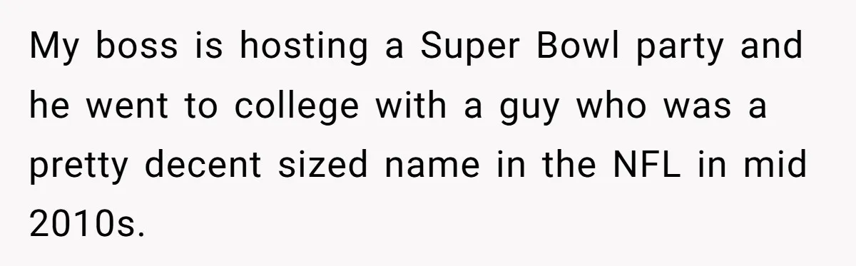 My boss is hosting a Super Bowl party and he went to college with a guy who was a pretty decent sized name in the NFL in mid 2010s.