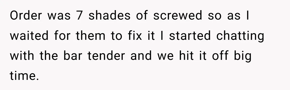 Order was 7 shades of screwed so as I waited for them to fix it I started chatting with the bar tender and we hit it off big time.
