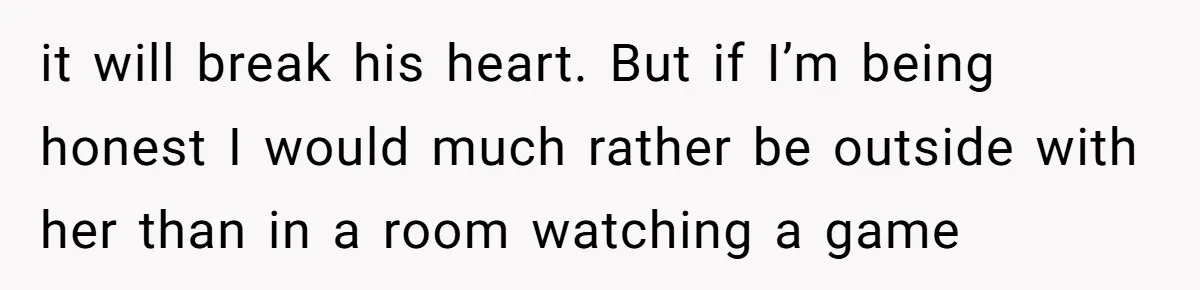 it will break his heart. But if I’m being honest I would much rather be outside with her than in a room watching a game