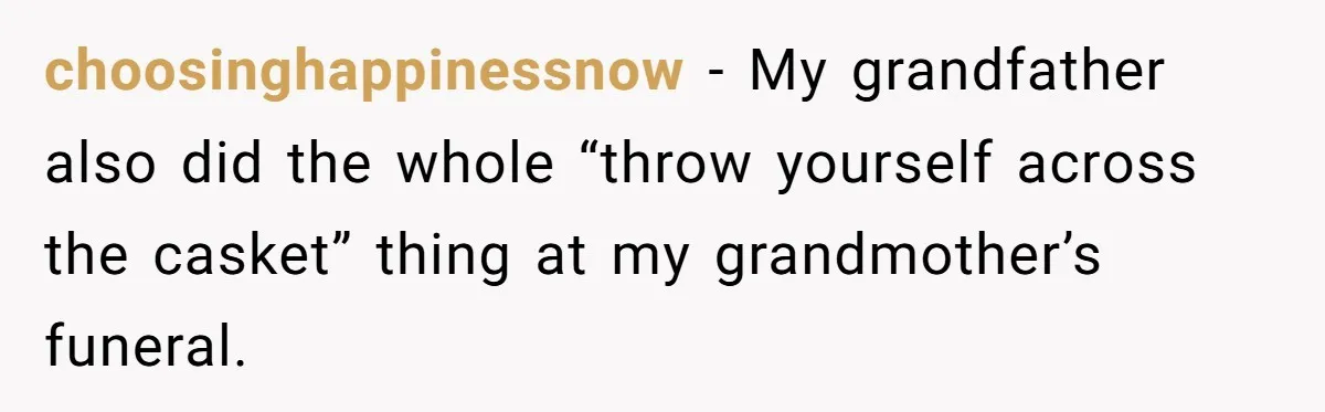 choosinghappinessnow − My grandfather also did the whole “throw yourself across the casket” thing at my grandmother’s funeral.