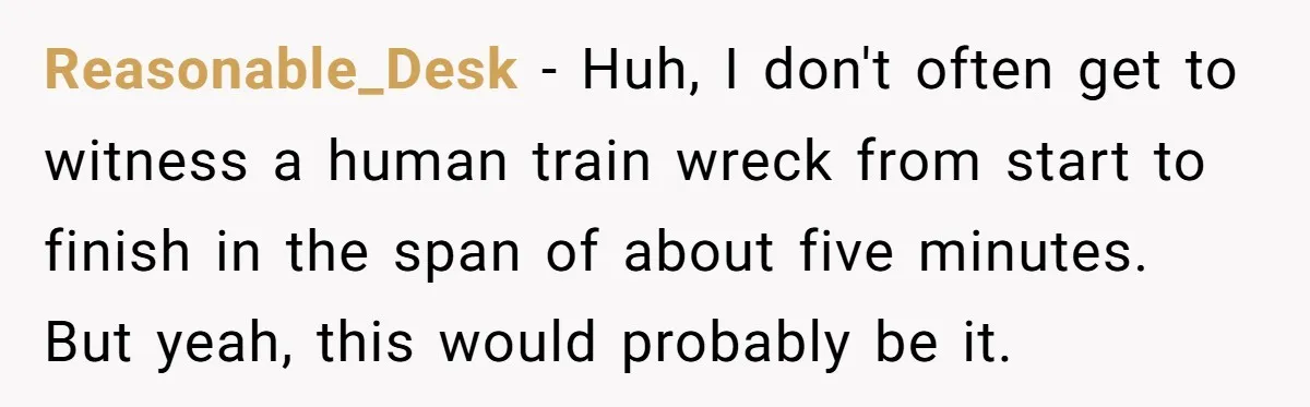 Reasonable_Desk − Huh, I don't often get to witness a human train wreck from start to finish in the span of about five minutes. But yeah, this would probably be...