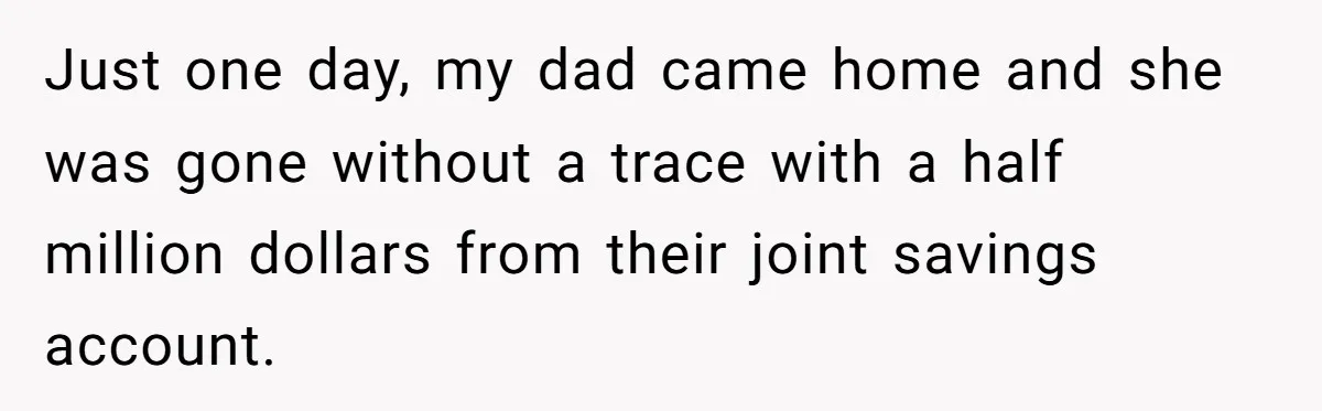 Just one day, my dad came home and she was gone without a trace with a half million dollars from their joint savings account.
