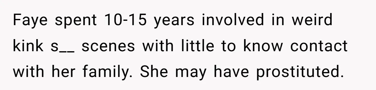 Faye spent 10-15 years involved in weird kink s__ scenes with little to know contact with her family. She may have prostituted.