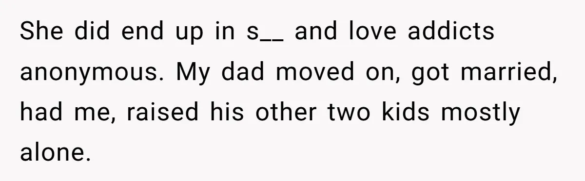 She did end up in s__ and love addicts anonymous. My dad moved on, got married, had me, raised his other two kids mostly alone.