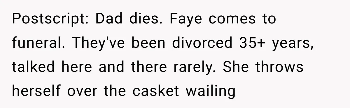 Postscript: Dad dies. Faye comes to funeral. They've been divorced 35+ years, talked here and there rarely. She throws herself over the casket wailing