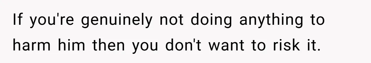 If you're genuinely not doing anything to harm him then you don't want to risk it.