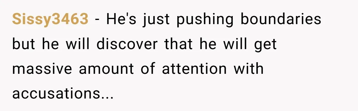 Sissy3463 − He's just pushing boundaries but he will discover that he will get massive amount of attention with accusations...