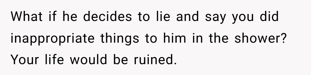What if he decides to lie and say you did inappropriate things to him in the shower? Your life would be ruined.