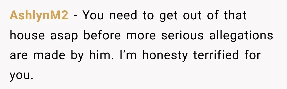AshlynM2 − You need to get out of that house asap before more serious allegations are made by him. I’m honesty terrified for you.
