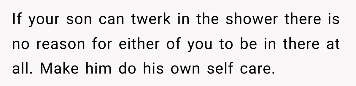 If your son can twerk in the shower there is no reason for either of you to be in there at all. Make him do his own self care.