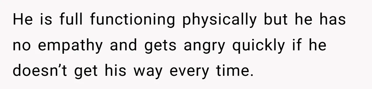 He is full functioning physically but he has no empathy and gets angry quickly if he doesn’t get his way every time.