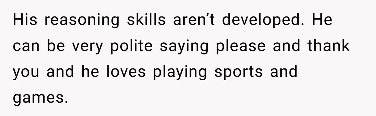 His reasoning skills aren’t developed. He can be very polite saying please and thank you and he loves playing sports and games.