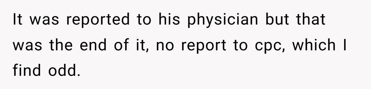 It was reported to his physician but that was the end of it, no report to cpc, which I find odd.