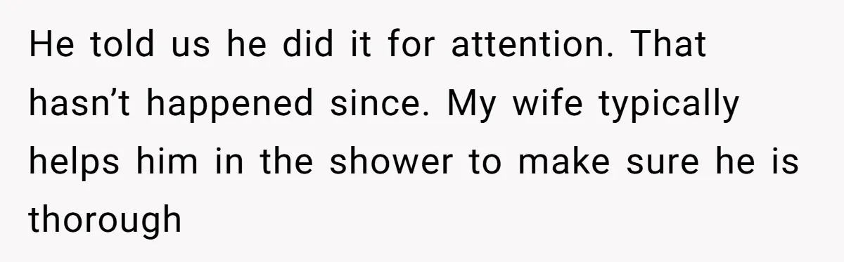 He told us he did it for attention. That hasn’t happened since. My wife typically helps him in the shower to make sure he is thorough