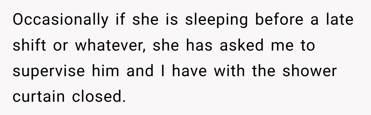 Occasionally if she is sleeping before a late shift or whatever, she has asked me to supervise him and I have with the shower curtain closed.