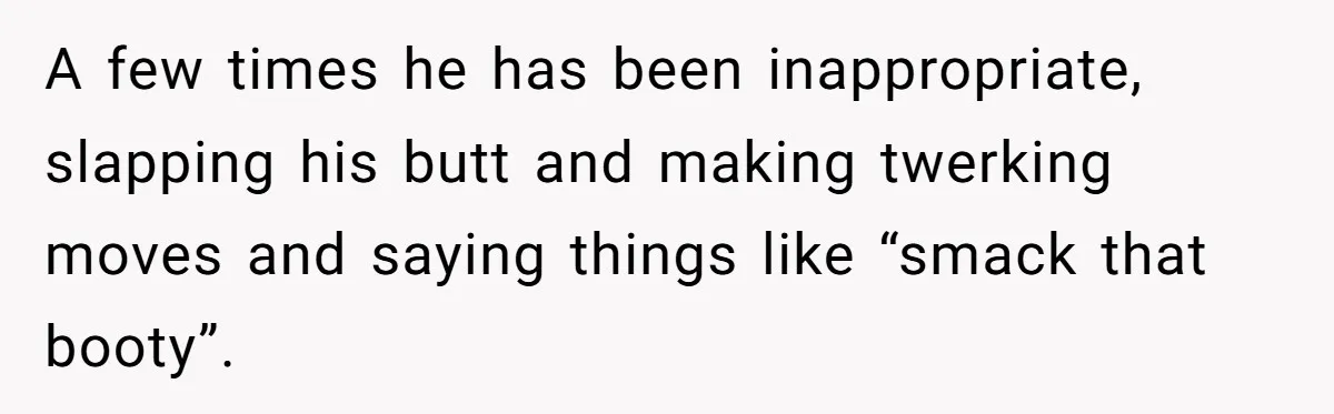 A few times he has been inappropriate, slapping his butt and making twerking moves and saying things like “smack that booty”.