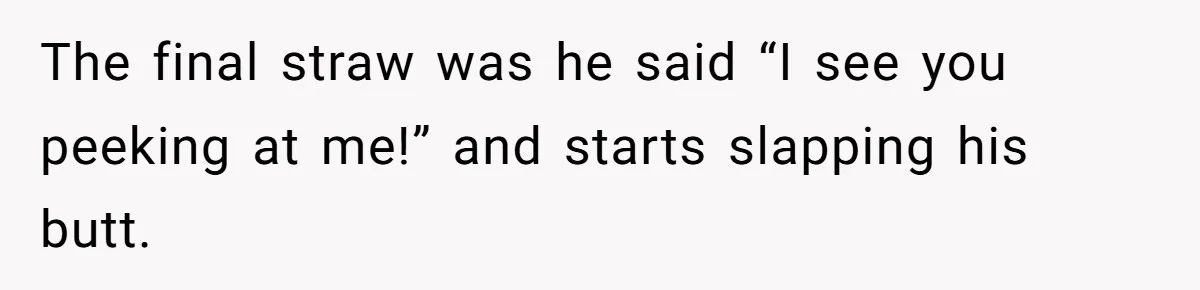 The final straw was he said “I see you peeking at me!” and starts slapping his butt.
