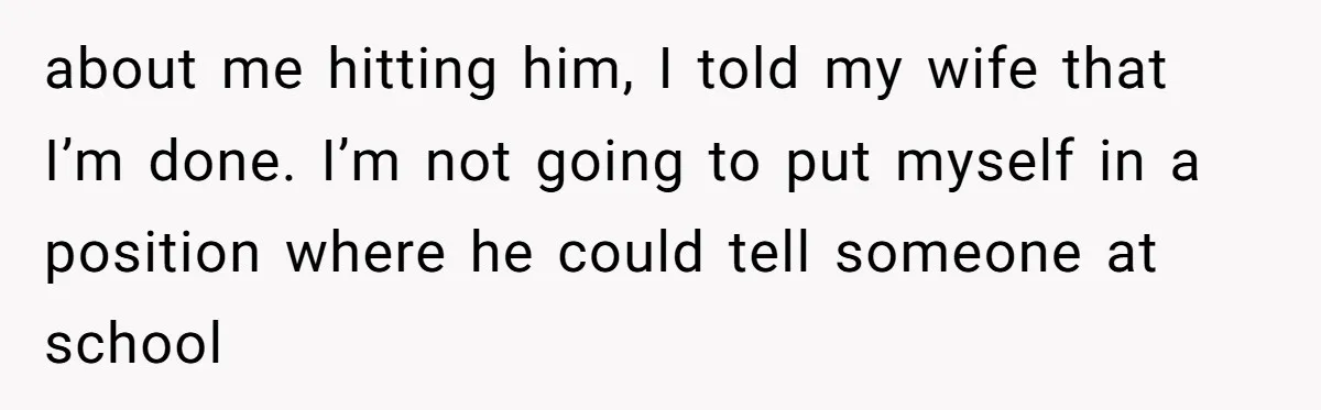 about me hitting him, I told my wife that I’m done. I’m not going to put myself in a position where he could tell someone at school