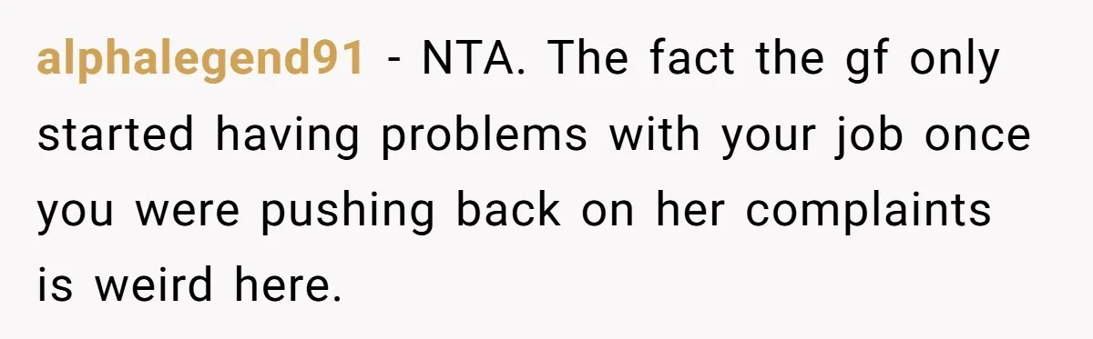 When Your Boyfriend’s Roommate Does All the Work But Gets None of the Thanks alphalegend91 − NTA. The fact the gf only started having problems with your job once you were pushing back on her complaints is weird here.