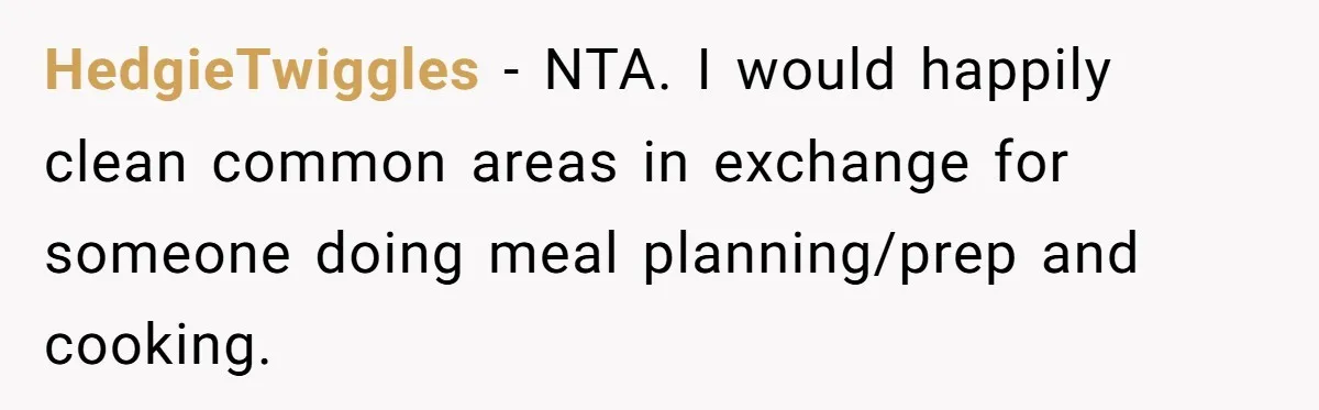 When Your Boyfriend’s Roommate Does All the Work But Gets None of the Thanks HedgieTwiggles − NTA. I would happily clean common areas in exchange for someone doing meal planning/prep and cooking.