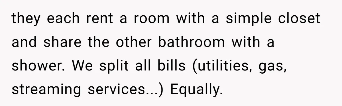 When Your Boyfriend’s Roommate Does All the Work But Gets None of the Thanks they each rent a room with a simple closet and share the other bathroom with a shower. We split all bills (utilities, gas, streaming services...) Equally.