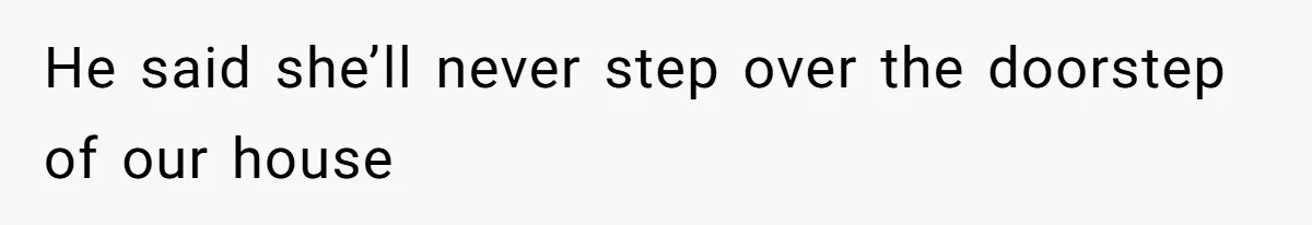 He said she’ll never step over the doorstep of our house