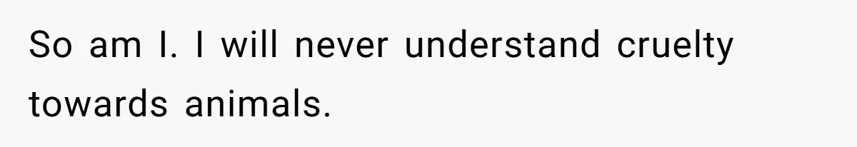 So am I. I will never understand cruelty towards animals.