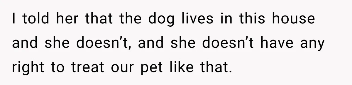 I told her that the dog lives in this house and she doesn’t, and she doesn’t have any right to treat our pet like that.
