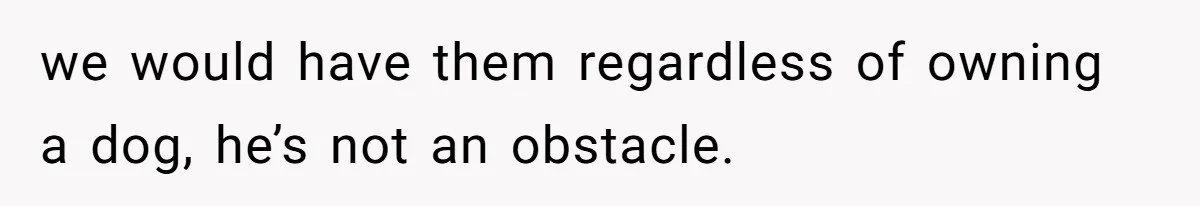 we would have them regardless of owning a dog, he’s not an obstacle.