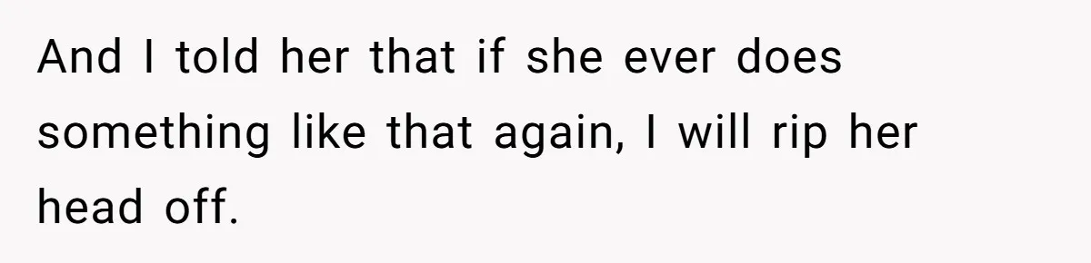 And I told her that if she ever does something like that again, I will rip her head off.