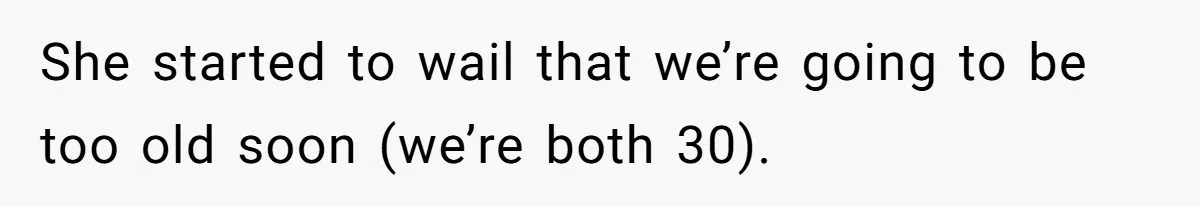 She started to wail that we’re going to be too old soon (we’re both 30).