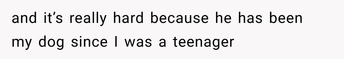and it’s really hard because he has been my dog since I was a teenager