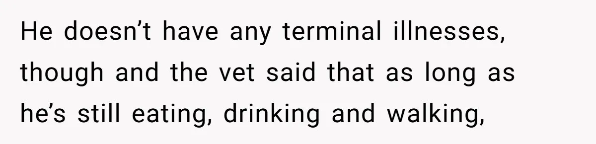 He doesn’t have any terminal illnesses, though and the vet said that as long as he’s still eating, drinking and walking,