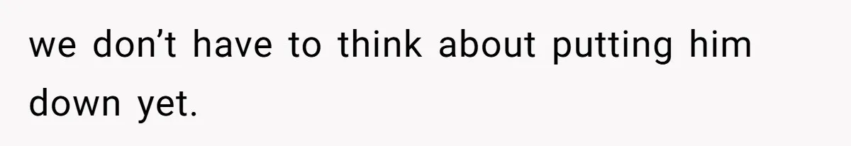 we don’t have to think about putting him down yet.