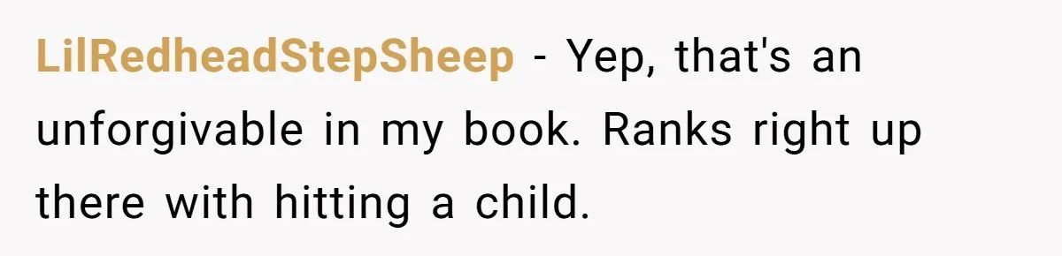 LilRedheadStepSheep − Yep, that's an unforgivable in my book. Ranks right up there with hitting a child.