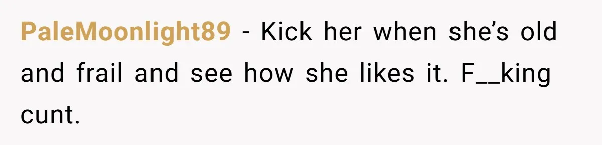 PaleMoonlight89 − Kick her when she’s old and frail and see how she likes it. F__king cunt.