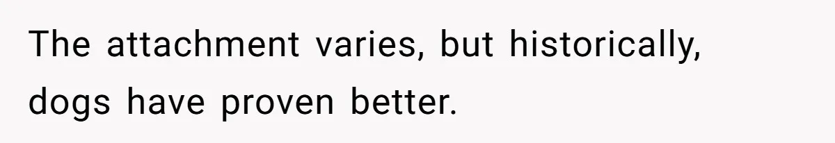 The attachment varies, but historically, dogs have proven better.