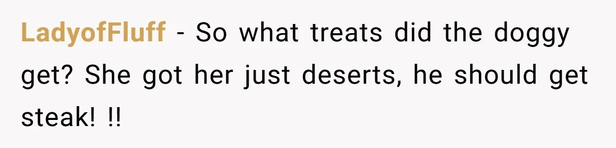 LadyofFluff − So what treats did the doggy get? She got her just deserts, he should get steak! !!